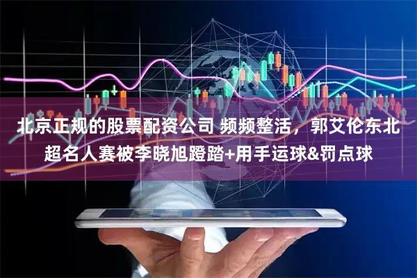 北京正规的股票配资公司 频频整活，郭艾伦东北超名人赛被李晓旭蹬踏+用手运球&罚点球