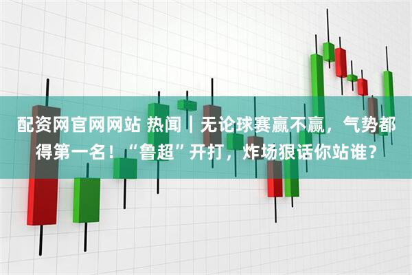配资网官网网站 热闻｜无论球赛赢不赢，气势都得第一名！“鲁超”开打，炸场狠话你站谁？