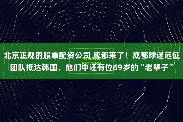 北京正规的股票配资公司 成都来了！成都球迷远征团队抵达韩国，他们中还有位69岁的“老辈子”