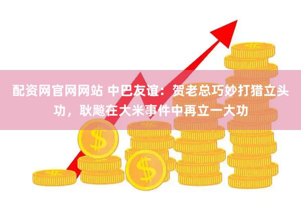 配资网官网网站 中巴友谊：贺老总巧妙打猎立头功，耿飚在大米事件中再立一大功