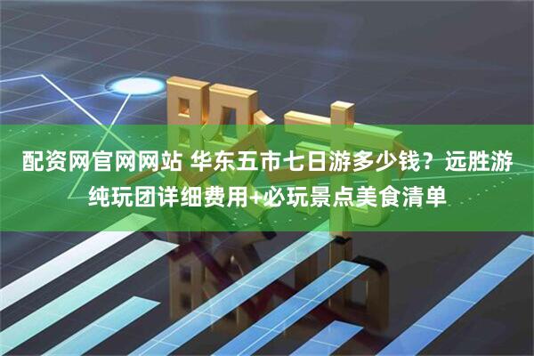 配资网官网网站 华东五市七日游多少钱？远胜游纯玩团详细费用+必玩景点美食清单