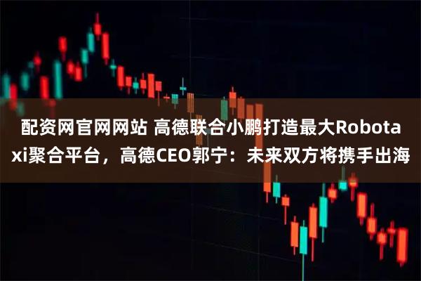 配资网官网网站 高德联合小鹏打造最大Robotaxi聚合平台，高德CEO郭宁：未来双方将携手出海