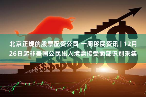 北京正规的股票配资公司 一周移民资讯 | 12月26日起非美国公民出入境需接受面部识别采集