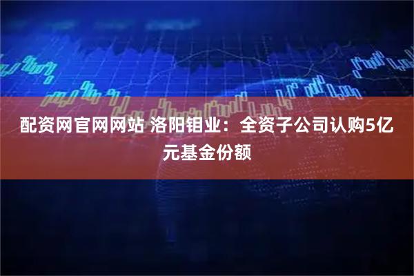 配资网官网网站 洛阳钼业：全资子公司认购5亿元基金份额
