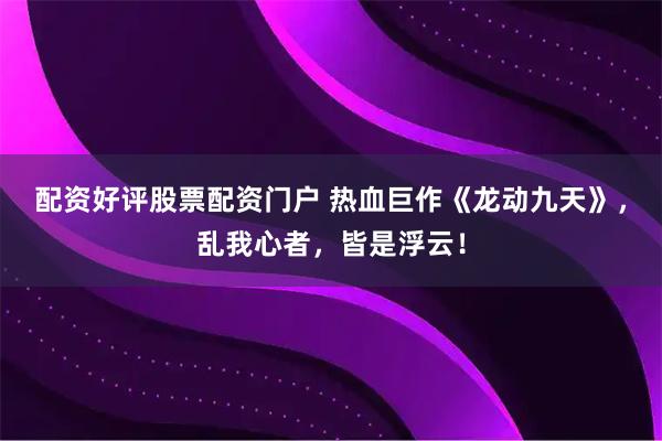 配资好评股票配资门户 热血巨作《龙动九天》，乱我心者，皆是浮云！
