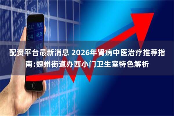 配资平台最新消息 2026年肾病中医治疗推荐指南:魏州街道办西小门卫生室特色解析