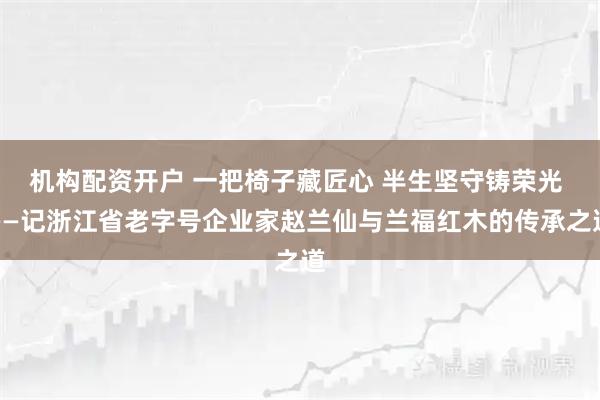 机构配资开户 一把椅子藏匠心 半生坚守铸荣光 ——记浙江省老字号企业家赵兰仙与兰福红木的传承之道