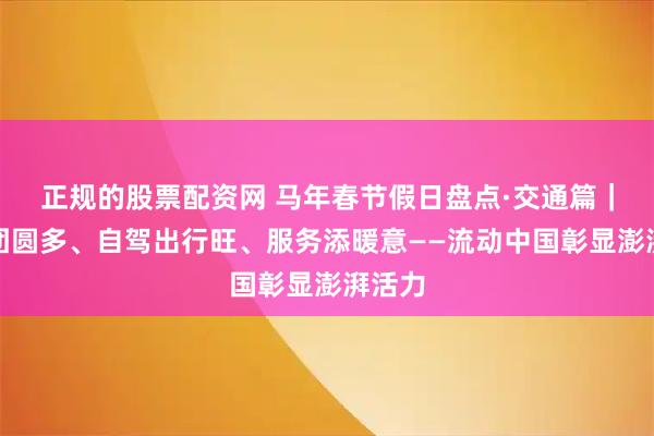 正规的股票配资网 马年春节假日盘点·交通篇｜反向团圆多、自驾出行旺、服务添暖意——流动中国彰显澎湃活力