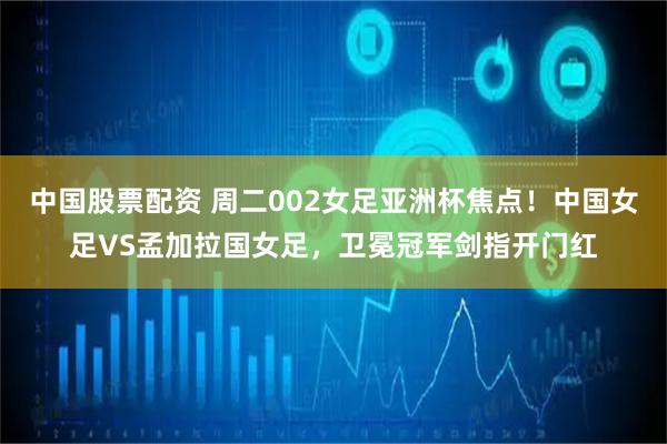 中国股票配资 周二002女足亚洲杯焦点！中国女足VS孟加拉国女足，卫冕冠军剑指开门红
