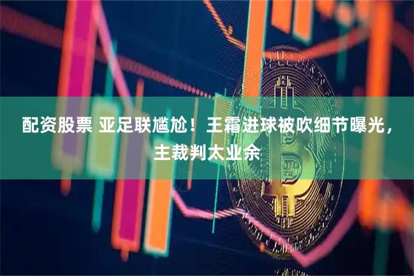 配资股票 亚足联尴尬！王霜进球被吹细节曝光，主裁判太业余