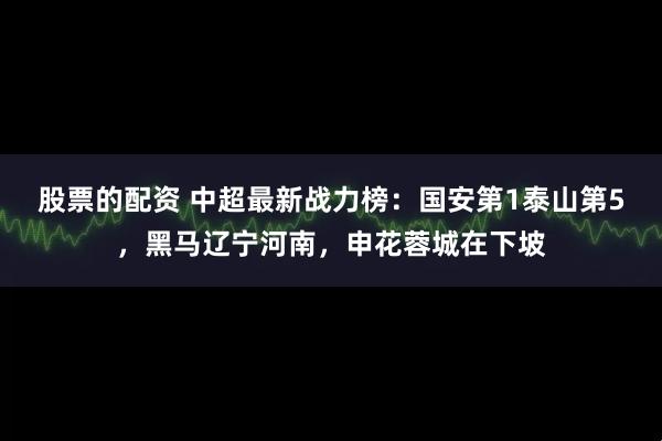 股票的配资 中超最新战力榜：国安第1泰山第5，黑马辽宁河南，申花蓉城在下坡