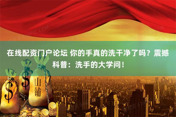 在线配资门户论坛 你的手真的洗干净了吗？震撼科普：洗手的大学问！