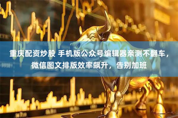 重庆配资炒股 手机版公众号编辑器亲测不翻车，微信图文排版效率飙升，告别加班