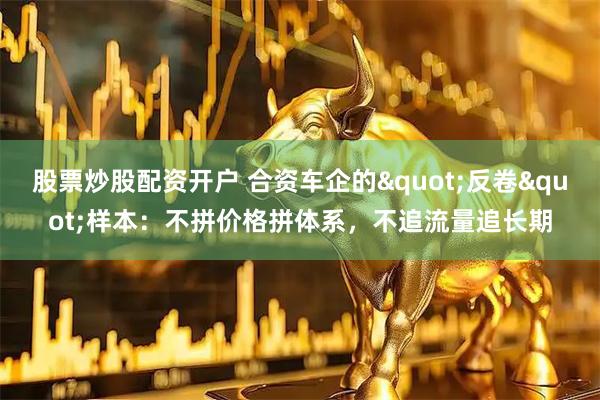 股票炒股配资开户 合资车企的"反卷"样本：不拼价格拼体系，不追流量追长期
