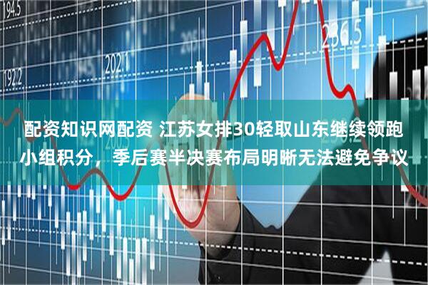 配资知识网配资 江苏女排30轻取山东继续领跑小组积分，季后赛半决赛布局明晰无法避免争议