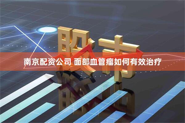 南京配资公司 面部血管瘤如何有效治疗