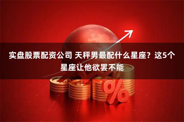 实盘股票配资公司 天秤男最配什么星座？这5个星座让他欲罢不能
