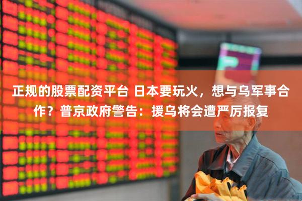 正规的股票配资平台 日本要玩火，想与乌军事合作？普京政府警告：援乌将会遭严厉报复