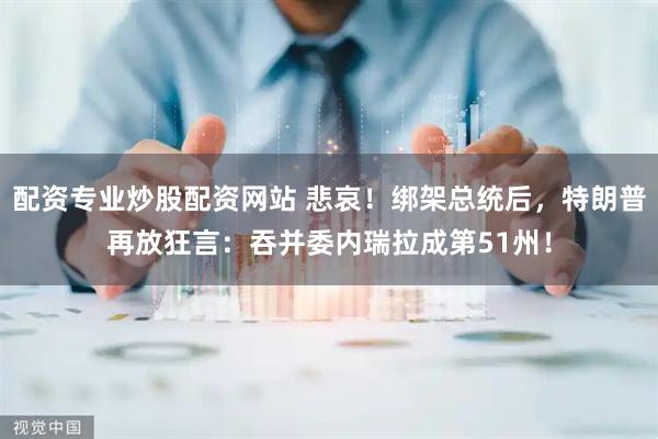 配资专业炒股配资网站 悲哀！绑架总统后，特朗普再放狂言：吞并委内瑞拉成第51州！