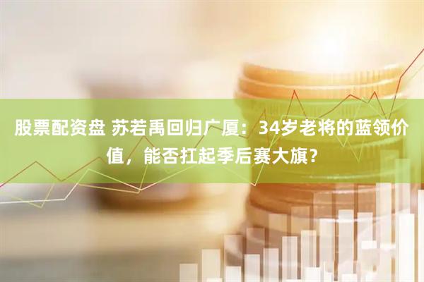 股票配资盘 苏若禹回归广厦：34岁老将的蓝领价值，能否扛起季后赛大旗？