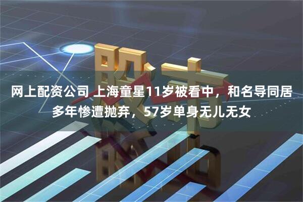 网上配资公司 上海童星11岁被看中，和名导同居多年惨遭抛弃，57岁单身无儿无女