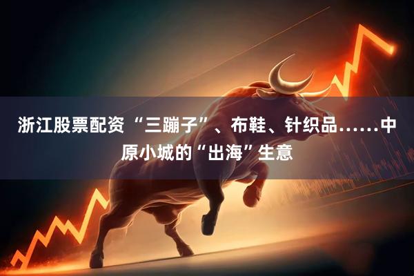浙江股票配资 “三蹦子”、布鞋、针织品……中原小城的“出海”生意