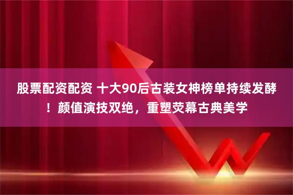 股票配资配资 十大90后古装女神榜单持续发酵！颜值演技双绝，重塑荧幕古典美学