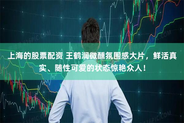 上海的股票配资 王鹤润微醺氛围感大片，鲜活真实、随性可爱的状态惊艳众人！
